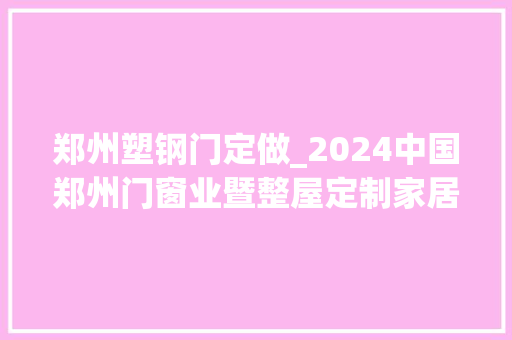 郑州塑钢门定做_2024中国郑州门窗业暨整屋定制家居及家具家当博览会