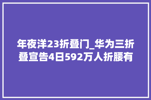 年夜洋23折叠门_华为三折叠宣告4日592万人折腰有黄牛每台标价1000万