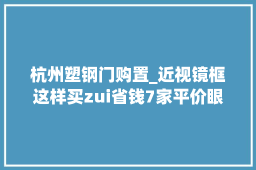 杭州塑钢门购置_近视镜框这样买zui省钱7家平价眼镜品牌推荐入手低至69元