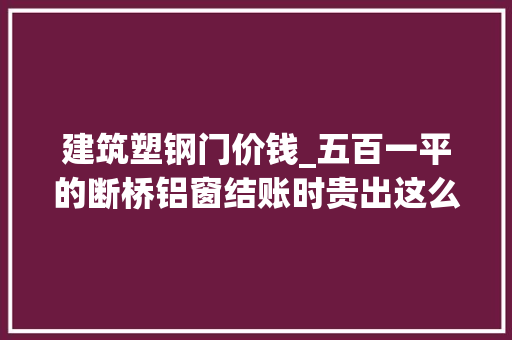 建筑塑钢门价钱_五百一平的断桥铝窗结账时贵出这么多这些隐形收费你知道吗