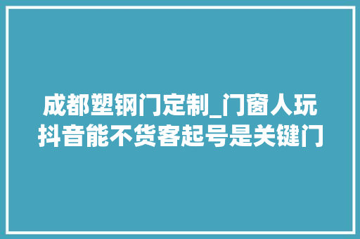 成都塑钢门定制_门窗人玩抖音能不货客起号是关键门窗抖音运营