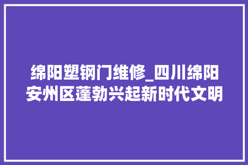 绵阳塑钢门维修_四川绵阳安州区蓬勃兴起新时代文明实践热潮