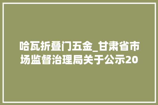 哈瓦折叠门五金_甘肃省市场监督治理局关于公示2021年第一批工业产品质量监督抽查部分结果无法送达情况处理的通知布告