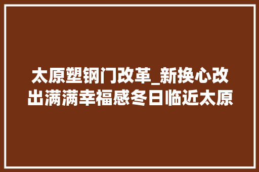 太原塑钢门改革_新换心改出满满幸福感冬日临近太原市老旧小区节能改造落成现场探访有居若何变优居