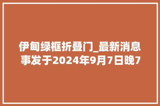 伊甸绿框折叠门_最新消息事发于2024年9月7日晚7点之前国内外的5件事