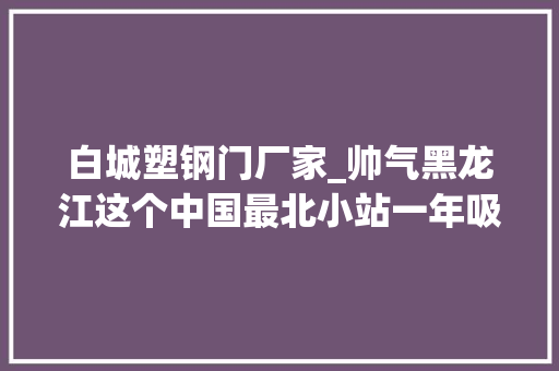 白城塑钢门厂家_帅气黑龙江这个中国最北小站一年吸引30万找冷客