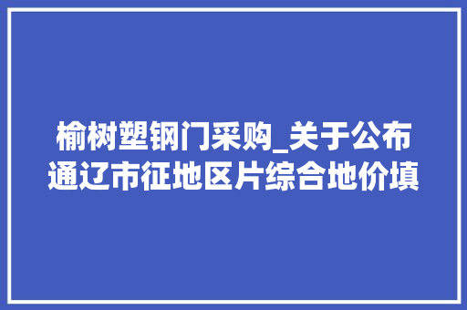 榆树塑钢门采购_关于公布通辽市征地区片综合地价填补制定补偿标准的通知