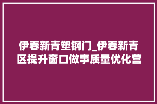 伊春新青塑钢门_伊春新青区提升窗口做事质量优化营商情形