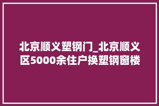 北京顺义塑钢门_北京顺义区5000余住户换塑钢窗楼外加上保温砖