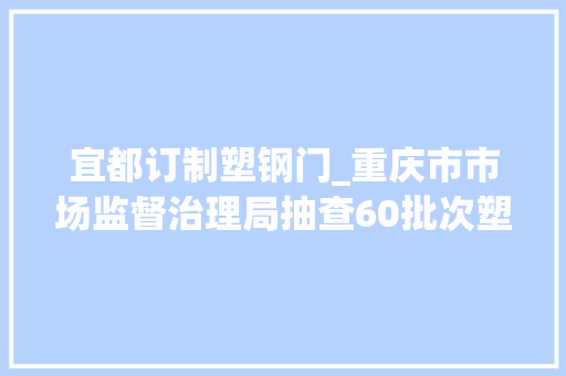 宜都订制塑钢门_重庆市市场监督治理局抽查60批次塑料管材产品不合格