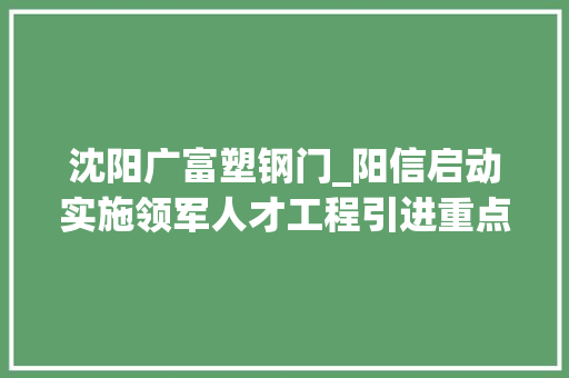 沈阳广富塑钢门_阳信启动实施领军人才工程引进重点高端人才9人