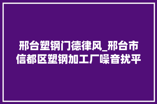 邢台塑钢门德律风_邢台市信都区塑钢加工厂噪音扰平易近已搬离