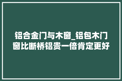 铝合金门与木窗_铝包木门窗比断桥铝贵一倍肯定更好内行人只说对一半