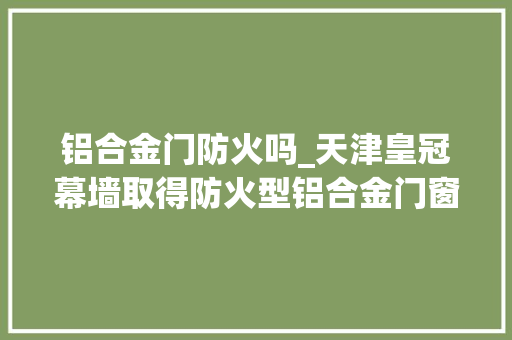 铝合金门防火吗_天津皇冠幕墙取得防火型铝合金门窗专利提高防火安然机能