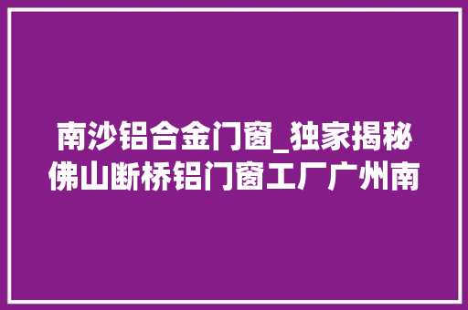 南沙铝合金门窗_独家揭秘佛山断桥铝门窗工厂广州南沙区楼盘自建房门窗实测