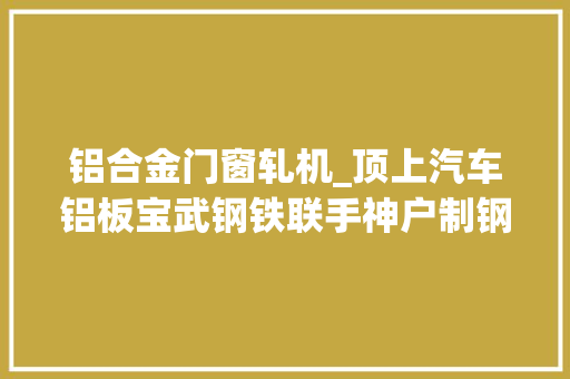 铝合金门窗轧机_顶上汽车铝板宝武钢铁联手神户制钢