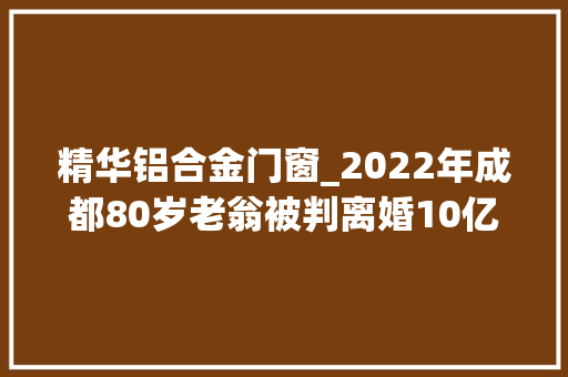 精华铝合金门窗_2022年成都80岁老翁被判离婚10亿家产对半分老翁丢财又丢人