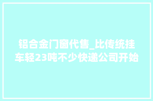 铝合金门窗代售_比传统挂车轻23吨不少快递公司开始更换铝合金挂车