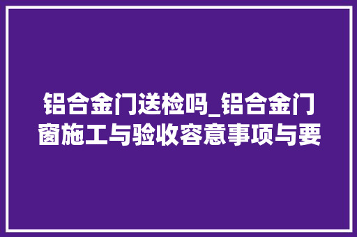 铝合金门送检吗_铝合金门窗施工与验收容意事项与要点建议收藏
