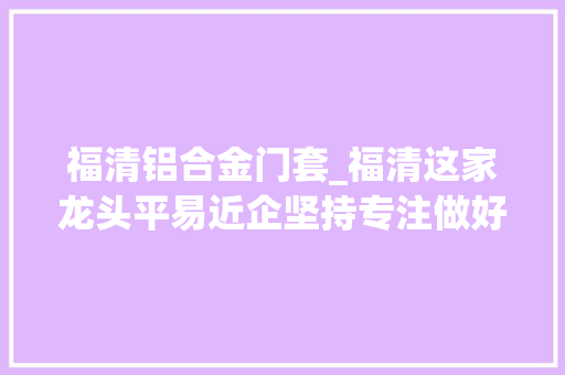 福清铝合金门套_福清这家龙头平易近企坚持专注做好这件事连福建日报都关注了