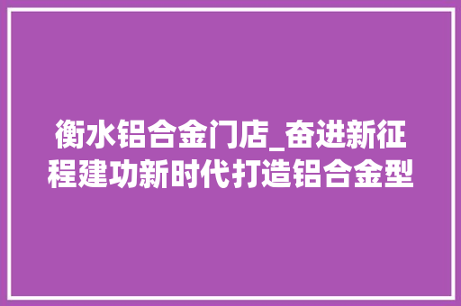 衡水铝合金门店_奋进新征程建功新时代打造铝合金型材新智造基地