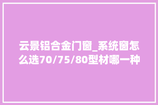 云景铝合金门窗_系统窗怎么选70/75/80型材哪一种更好看看这篇比拟
