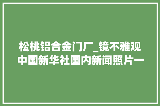 松桃铝合金门厂_镜不雅观中国新华社国内新闻照片一周精选