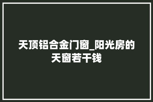 天顶铝合金门窗_阳光房的天窗若干钱