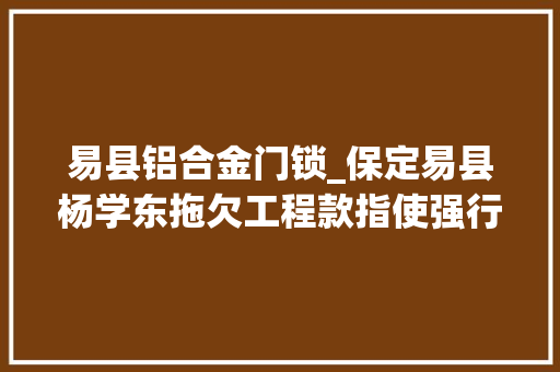 易县铝合金门锁_保定易县杨学东拖欠工程款指使强行更换业主门锁业主已报警。