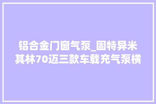 铝合金门窗气泵_固特异米其林70迈三款车载充气泵横评谁更强