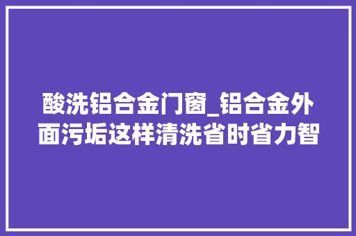 酸洗铝合金门窗_铝合金外面污垢这样清洗省时省力智渍洁