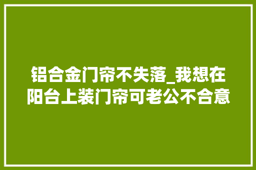铝合金门帘不失落_我想在阳台上装门帘可老公不合意怎么办