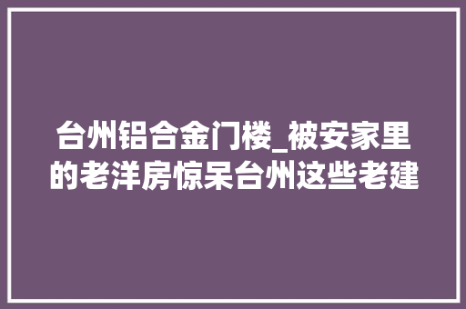 台州铝合金门楼_被安家里的老洋房惊呆台州这些老建筑也值得一看