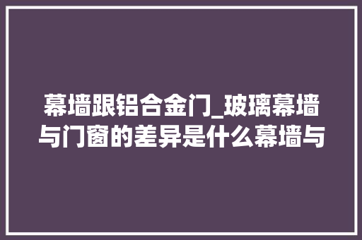 幕墙跟铝合金门_玻璃幕墙与门窗的差异是什么幕墙与门窗的精确辨别