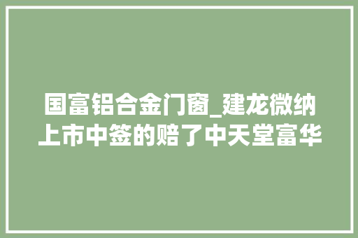 国富铝合金门窗_建龙微纳上市中签的赔了中天堂富华夏证券赚4600万