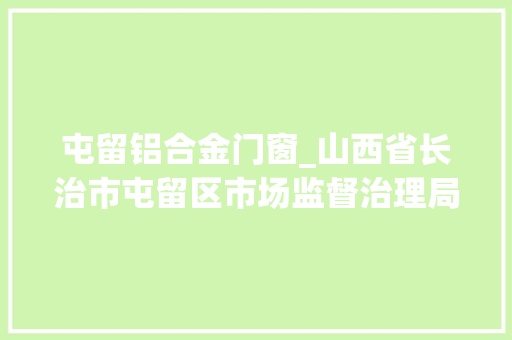 屯留铝合金门窗_山西省长治市屯留区市场监督治理局2023年产品质量抽检信息通知书记第1期第5包