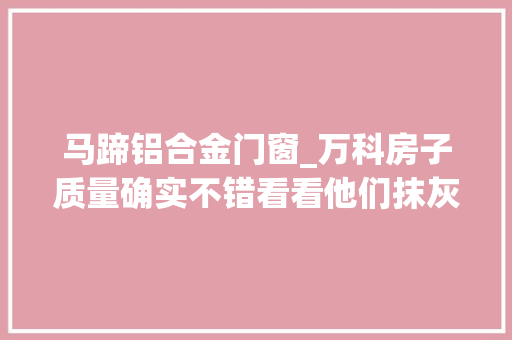 马蹄铝合金门窗_万科房子质量确实不错看看他们抹灰门窗标准施工做法就知道