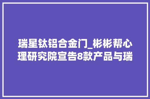 瑞星钛铝合金门_彬彬帮心理研究院宣告8款产品与瑞星联合设立奖学金