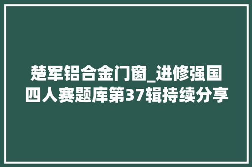 楚军铝合金门窗_进修强国四人赛题库第37辑持续分享