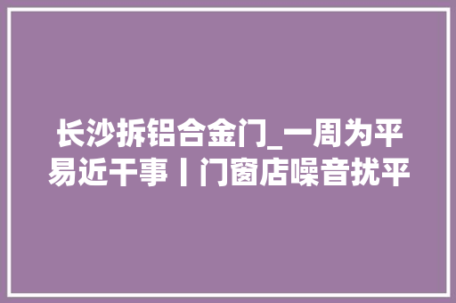 长沙拆铝合金门_一周为平易近干事丨门窗店噪音扰平易近长沙县行政司法局将于下月搬离