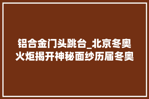 铝合金门头跳台_北京冬奥火炬揭开神秘面纱历届冬奥会火炬都长啥样