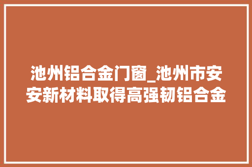 池州铝合金门窗_池州市安安新材料取得高强韧铝合金挤压成型专利使挤压后的铝合金能够快速降温并定型