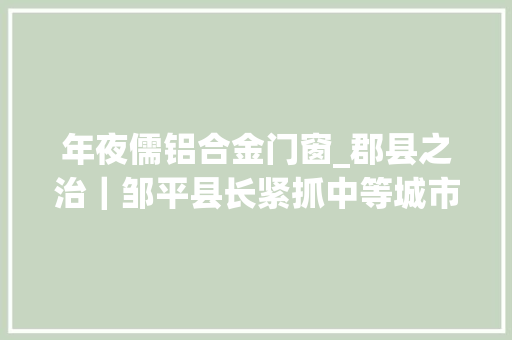 年夜儒铝合金门窗_郡县之治｜邹平县长紧抓中等城市培植试点打造世界铝谷