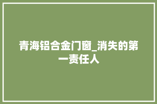 青海铝合金门窗_消失的第一责任人