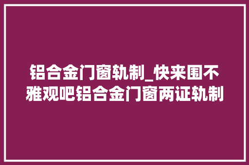 铝合金门窗轨制_快来围不雅观吧铝合金门窗两证轨制实行的新标准确定了