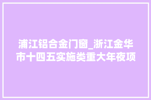浦江铝合金门窗_浙江金华市十四五实施类重大年夜项目名单1前辈制造业251项