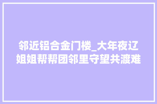邻近铝合金门楼_大年夜辽姐姐帮帮团邻里守望共渡难关巾帼抗洪重建家园