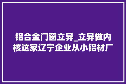 铝合金门窗立异_立异做内核这家辽宁企业从小铝材厂成长为国家高新技能企业