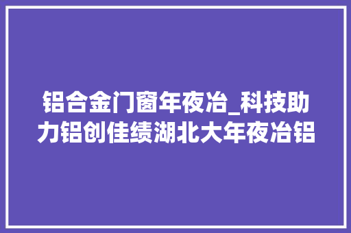 铝合金门窗年夜冶_科技助力铝创佳绩湖北大年夜冶铝型材加快迈向绿色化高端化