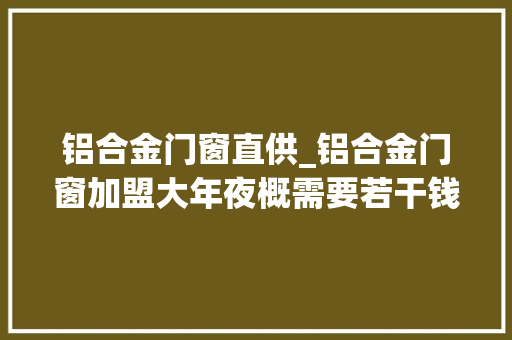 铝合金门窗直供_铝合金门窗加盟大年夜概需要若干钱